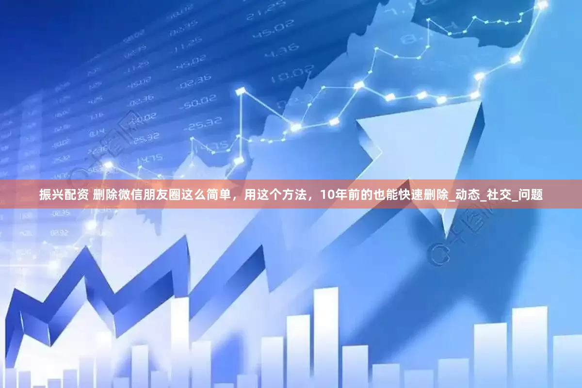 振兴配资 删除微信朋友圈这么简单，用这个方法，10年前的也能快速删除_动态_社交_问题