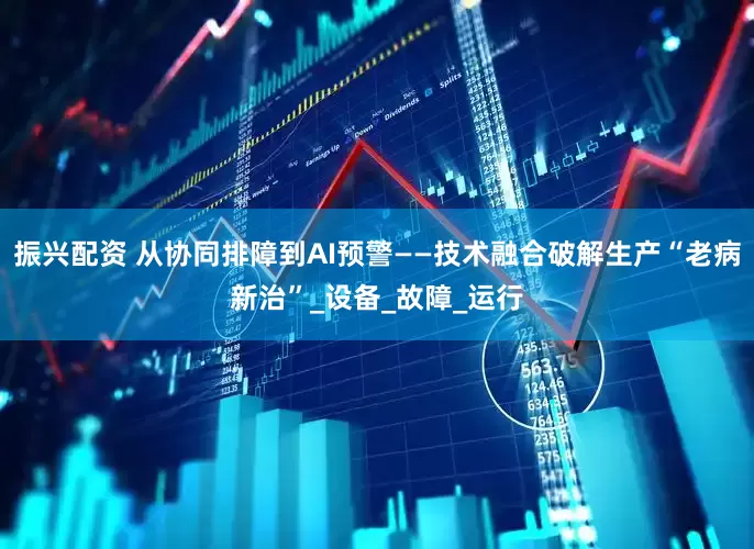 振兴配资 从协同排障到AI预警——技术融合破解生产“老病新治”_设备_故障_运行