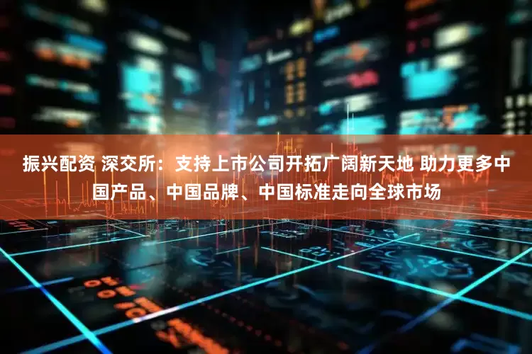 振兴配资 深交所：支持上市公司开拓广阔新天地 助力更多中国产品、中国品牌、中国标准走向全球市场
