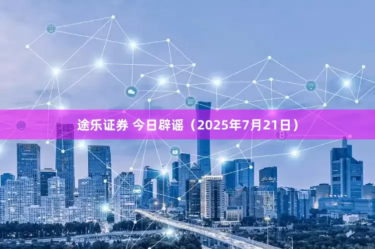 途乐证券 今日辟谣（2025年7月21日）