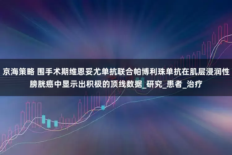 京海策略 围手术期维恩妥尤单抗联合帕博利珠单抗在肌层浸润性膀胱癌中显示出积极的顶线数据_研究_患者_治疗