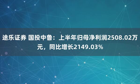 途乐证券 国投中鲁：上半年归母净利润2508.02万元，同比增长2149.03%