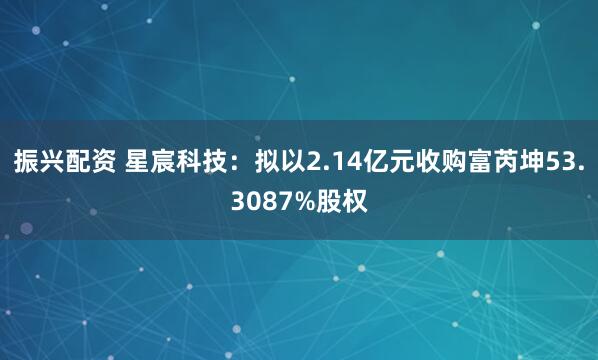 振兴配资 星宸科技：拟以2.14亿元收购富芮坤53.3087%股权