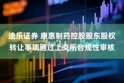 途乐证券 康惠制药控股股东股权转让事项通过上交所合规性审核