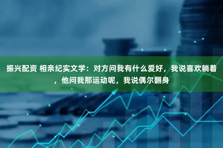 振兴配资 相亲纪实文学：对方问我有什么爱好，我说喜欢躺着，他问我那运动呢，我说偶尔翻身