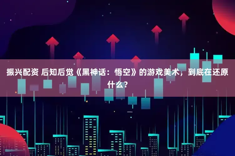 振兴配资 后知后觉《黑神话：悟空》的游戏美术，到底在还原什么？