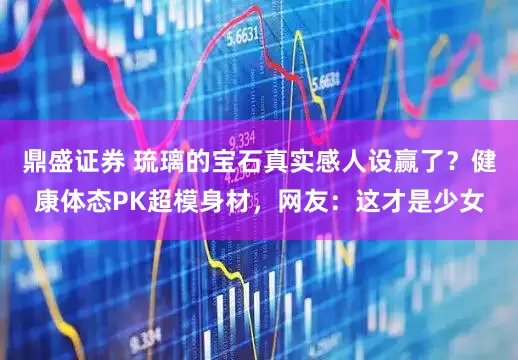 鼎盛证券 琉璃的宝石真实感人设赢了？健康体态PK超模身材，网友：这才是少女